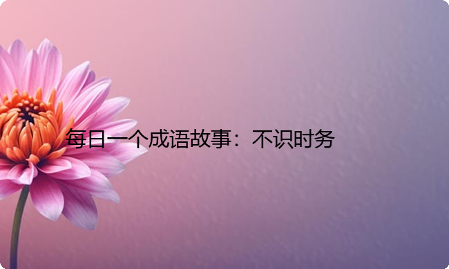 每日一个成语故事:不识时务 每日一个成语故事:不识时务