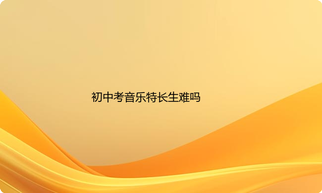 初中考音乐特长生难吗?音乐艺考生的基本要求是什么？