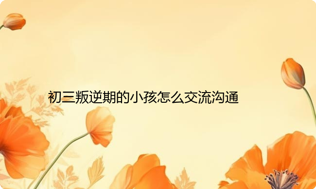 初三叛逆期的小孩怎么交流沟通