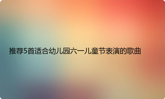 推荐5首适合幼儿园六一儿童节表演的歌曲