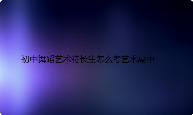 初中舞蹈艺术特长生怎么考艺术高中