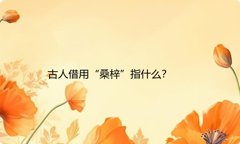古人借用“桑梓”指什么？