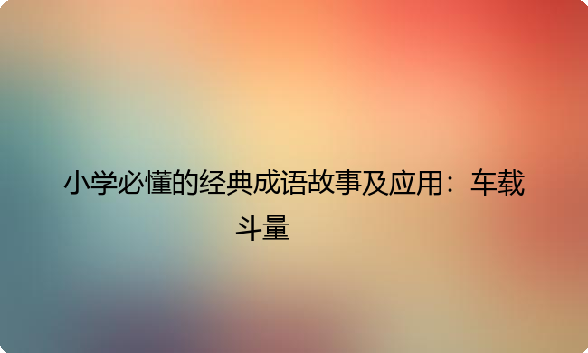 小学必懂的经典成语故事及应用:车载斗量 小学必懂的经典成语故事及应用:车载斗量