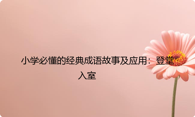 小学必懂的经典成语故事及应用：登堂入室