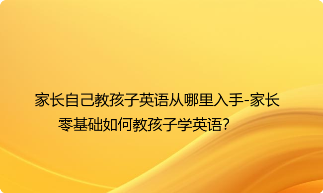 家长自己教孩子英语从哪里入手-家长零基础如何教孩子学英语？
