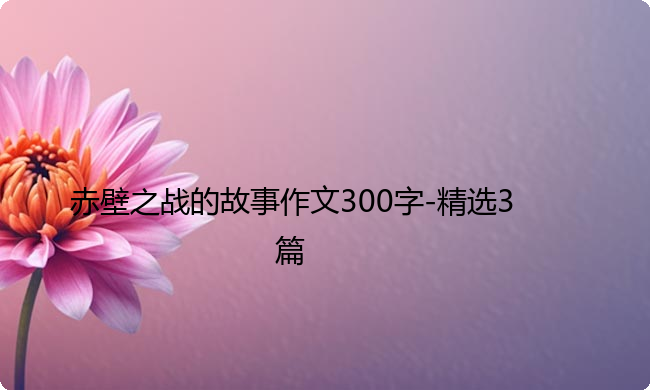 赤壁之战的故事作文300字-精选3篇 赤壁之战的故事作文300字-精选3篇