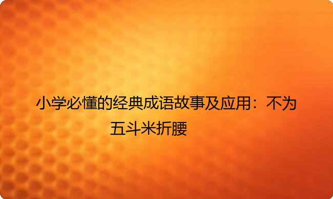小学必懂的经典成语故事及应用:不为五斗米折腰 小学必懂的经典成语故事及应用:不为五斗米折腰