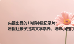央视出品的10部神级纪录片：暑假让孩子提高文学素养，培养小四门兴趣