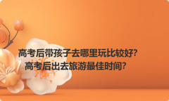 高考后带孩子去哪里玩比较好？高考后出去旅游最佳时间？