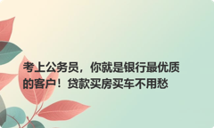 考上公务员，你就是银行最优质的客户！贷款买房买车不用愁